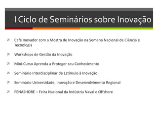 I Ciclo de Seminários sobre Inovação
 Café Inovador com a Mostra de Inovação na Semana Nacional de Ciência e
Tecnologia
 Workshops de Gestão da Inovação
 Mini-Curso Aprenda a Proteger seu Conhecimento
 Seminário Interdisciplinar de Estímulo à Inovação
 Seminário Universidade, Inovação e Desenvolvimento Regional
 FENASHORE – Feira Nacional da Indústria Naval e Offshore
 
