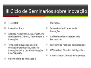 III Ciclo de Seminários sobre Inovação
 TEDx UFF
 Inovation Race
 Agenda Acadêmica 2012/Semana
Nacional de Ciência, Tecnologia e
Inovação
 Tenda da Inovação: Desafio
Inovação Graduação, Desafio
Inovação EM e Desafio Inovação
PIBIQUINHO
 II Seminário de Iniciação à
Inovação
 Seminário Indicadores de
Inovação
 Café Inovador: Programa de
Entrevistas
 Workshops Parques Tecnológicos
 I Workshop Cidades Inteligentes:
 II Workshop Cidades Inteligentes
 