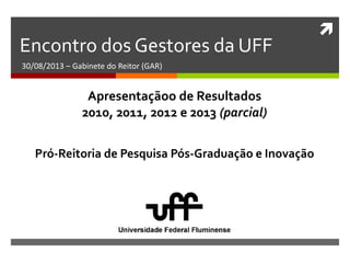 
Encontro dos Gestores da UFF
30/08/2013 – Gabinete do Reitor (GAR)
Pró-Reitoria de Pesquisa Pós-Graduação e Inovação
Apresentaçãoo de Resultados
2010, 2011, 2012 e 2013 (parcial)
 