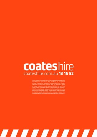 24 // For further information visit  www.coateshire.com.au/productsPropping Equipment
WhileCoatesHiremakeseveryefforttosupplytheequipment
described and pictured in this brochure, all equipment
offered is subject to availability. Should Coates Hire through
whatever circumstances need to offer an alternative make
or model, customers can be assured that this will be of the
same quality as the item shown or displayed in this brochure.
All information about equipment in this brochure is to the
best of our knowledge correct, but we would urge customers
to check all details at the time of hire or enquiry. Coates Hire
reserves the right to change information without prior notice.
 