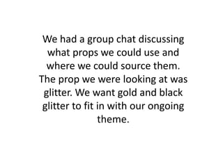 We had a group chat discussing
what props we could use and
where we could source them.
The prop we were looking at was
glitter. We want gold and black
glitter to fit in with our ongoing
theme.
 
