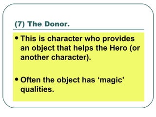 (7) The Donor. This is character who provides an object that helps the Hero (or another character). Often the object has ‘magic’ qualities. 