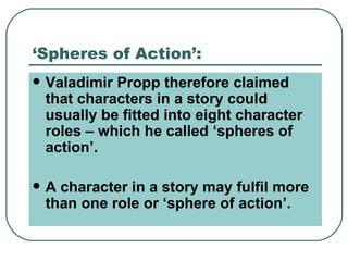 ‘Spheres of Action’: Valadimir Propp therefore claimed that characters in a story could usually be fitted into eight character roles – which he called ‘spheres of action’. A character in a story may fulfil more than one role or ‘sphere of action’. 
