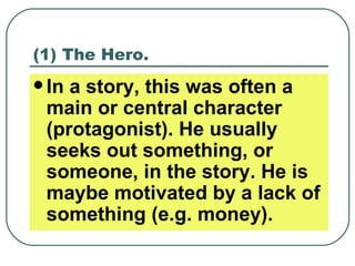 (1) The Hero. In a story, this was often a main or central character (protagonist). He usually seeks out something, or someone, in the story. He is maybe motivated by a lack of something (e.g. money). 