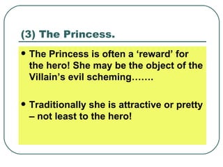 (3) The Princess. The Princess is often a ‘reward’ for the hero! She may be the object of the Villain’s evil scheming……. Traditionally she is attractive or pretty – not least to the hero! 