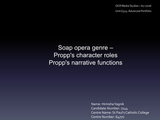 Soap opera genre –
Propp's character roles
Propp's narrative functions
OCR Media Studies – A2 Level
Unit G324: Advanced Portfolio
Name: HimishaYagnik
Candidate Number: 7244
Centre Name: St Paul’s Catholic College
Centre Number: 64770
 