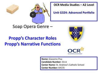 Soap Opera Genre –
Propp’s Character Roles
Propp’s Narrative Functions
Name: Giacomo Pisa
Candidate Number: 3111
Center Name: St. Andrew’s Catholic School
Center Number: 64135
OCR Media Studies – A2 Level
Unit G324: Advanced Portfolio
 