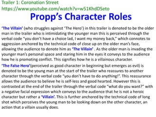 Trailer 1: Coronation Street
https://www.youtube.com/watch?v=w51KhdDSeto
‘The Villain’ (who struggles against ‘The Hero’) in this trailer is denoted to be the older
man in the trailer who is intimidating the younger man this is perceived through the
verbal code “you don’t have a choice lad, I want my money back,” which connotes to
aggression anchored by the technical code of close up on the older man’s face,
allowing the audience to denote him as ‘The Villain’ . As the older man is invading the
younger man’s personal space and staring him in the eyes it conveys to the audience
how he is promoting conflict. This signifies how he is a villainous character.
‘The False Hero’(perceived as good character in beginning but emerges as evil) is
denoted to be the young man at the start of the trailer who reassures to another
character through the verbal code “you don’t have to do anything!”. This reassurance
allows the audience to believe he is self-less and good hearted. However this is
contrasted at the end of the trailer through the verbal code “what do you want?” with
a negative facial expression which conveys to the audience that he is not a heroic
character but rather a ‘Villain’. This is further anchored by the technical code of long
shot which perceives the young man to be looking down on the other character, an
action that a villain usually does.
Propp’s Character Roles
 