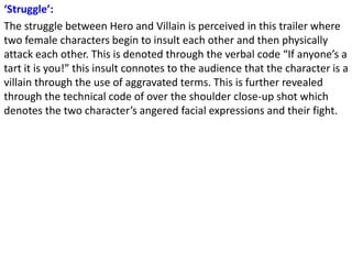 ‘Struggle’:
The struggle between Hero and Villain is perceived in this trailer where
two female characters begin to insult each other and then physically
attack each other. This is denoted through the verbal code “If anyone’s a
tart it is you!” this insult connotes to the audience that the character is a
villain through the use of aggravated terms. This is further revealed
through the technical code of over the shoulder close-up shot which
denotes the two character’s angered facial expressions and their fight.
 
