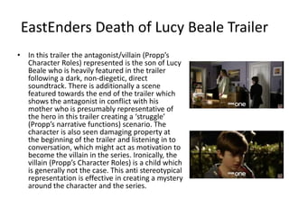 EastEnders Death of Lucy Beale Trailer
• In this trailer the antagonist/villain (Propp’s
Character Roles) represented is the son of Lucy
Beale who is heavily featured in the trailer
following a dark, non-diegetic, direct
soundtrack. There is additionally a scene
featured towards the end of the trailer which
shows the antagonist in conflict with his
mother who is presumably representative of
the hero in this trailer creating a ‘struggle’
(Propp’s narrative functions) scenario. The
character is also seen damaging property at
the beginning of the trailer and listening in to
conversation, which might act as motivation to
become the villain in the series. Ironically, the
villain (Propp’s Character Roles) is a child which
is generally not the case. This anti stereotypical
representation is effective in creating a mystery
around the character and the series.
 