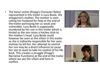 • The hero/ victim (Propp’s Character Roles)
represented in this trailer is Lucy Beale, the
antagonist’s mother. The mother is seen
calling her husband for help at the end of
the trailer portraying her as weak and
vulnerable. Lucy Beale is supposedly
murdered by her son in this trailer which is
hinted as the son raises a hockey stick to
the mother’s head. Lucy Beale could
however be seen as the villain in this trailer
as she is indirectly responsible for her sons
motives to kill her. Her attempt to control
her son may be a direct influence to cause
her son to want to take his control of his life
back. This creates a struggle (Propp’s
Narrative Functions) at the end of the trailer
where we see the villain and hero in
conflict.
 