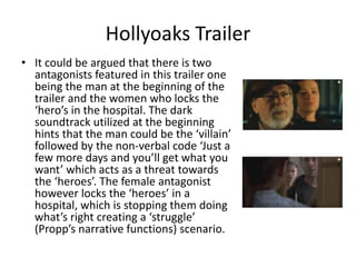 • It could be argued that there is two
antagonists featured in this trailer one
being the man at the beginning of the
trailer and the women who locks the
‘hero’s in the hospital. The dark
soundtrack utilized at the beginning
hints that the man could be the ‘villain’
followed by the non-verbal code ‘Just a
few more days and you’ll get what you
want’ which acts as a threat towards
the ‘heroes’. The female antagonist
however locks the ‘heroes’ in a
hospital, which is stopping them doing
what’s right creating a ‘struggle’
(Propp’s narrative functions) scenario.
Hollyoaks Trailer
 