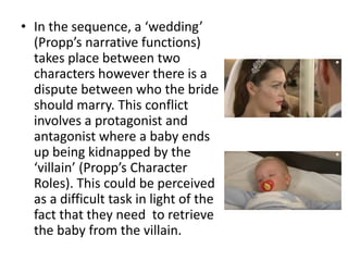 • In the sequence, a ‘wedding’
(Propp’s narrative functions)
takes place between two
characters however there is a
dispute between who the bride
should marry. This conflict
involves a protagonist and
antagonist where a baby ends
up being kidnapped by the
‘villain’ (Propp’s Character
Roles). This could be perceived
as a difficult task in light of the
fact that they need to retrieve
the baby from the villain.
 