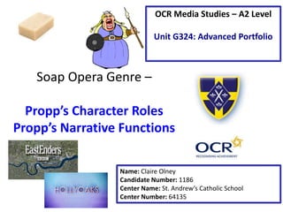 Soap Opera Genre –
Propp’s Character Roles
Propp’s Narrative Functions
Name: Claire Olney
Candidate Number: 1186
Center Name: St. Andrew’s Catholic School
Center Number: 64135
OCR Media Studies – A2 Level
Unit G324: Advanced Portfolio
 