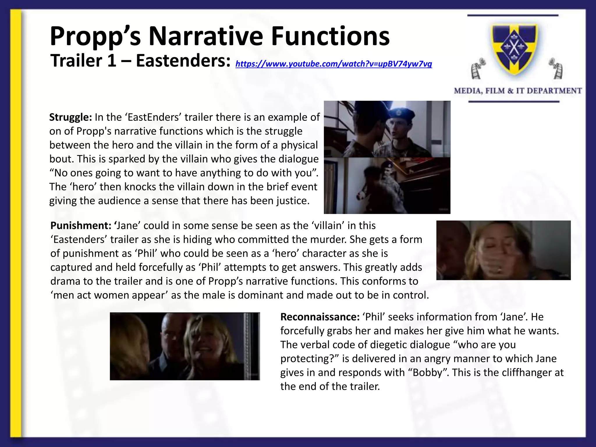 Propp’s Narrative Functions
Struggle: In the ‘EastEnders’ trailer there is an example of
on of Propp's narrative functions which is the struggle
between the hero and the villain in the form of a physical
bout. This is sparked by the villain who gives the dialogue
“No ones going to want to have anything to do with you”.
The ‘hero’ then knocks the villain down in the brief event
giving the audience a sense that there has been justice.
Trailer 1 – Eastenders: https://www.youtube.com/watch?v=upBV74yw7vg
Punishment: ‘Jane’ could in some sense be seen as the ‘villain’ in this
‘Eastenders’ trailer as she is hiding who committed the murder. She gets a form
of punishment as ‘Phil’ who could be seen as a ‘hero’ character as she is
captured and held forcefully as ‘Phil’ attempts to get answers. This greatly adds
drama to the trailer and is one of Propp’s narrative functions. This conforms to
‘men act women appear’ as the male is dominant and made out to be in control.
Reconnaissance: ‘Phil’ seeks information from ‘Jane’. He
forcefully grabs her and makes her give him what he wants.
The verbal code of diegetic dialogue “who are you
protecting?” is delivered in an angry manner to which Jane
gives in and responds with “Bobby”. This is the cliffhanger at
the end of the trailer.
 