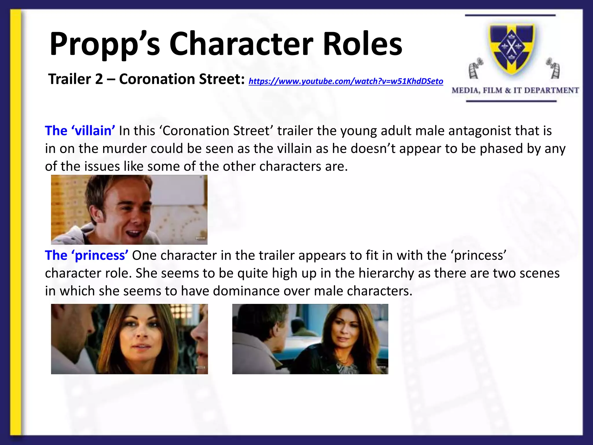 Propp’s Character Roles
Trailer 2 – Coronation Street: https://www.youtube.com/watch?v=w51KhdDSeto
The ‘villain’ In this ‘Coronation Street’ trailer the young adult male antagonist that is
in on the murder could be seen as the villain as he doesn’t appear to be phased by any
of the issues like some of the other characters are.
The ‘princess’ One character in the trailer appears to fit in with the ‘princess’
character role. She seems to be quite high up in the hierarchy as there are two scenes
in which she seems to have dominance over male characters.
 