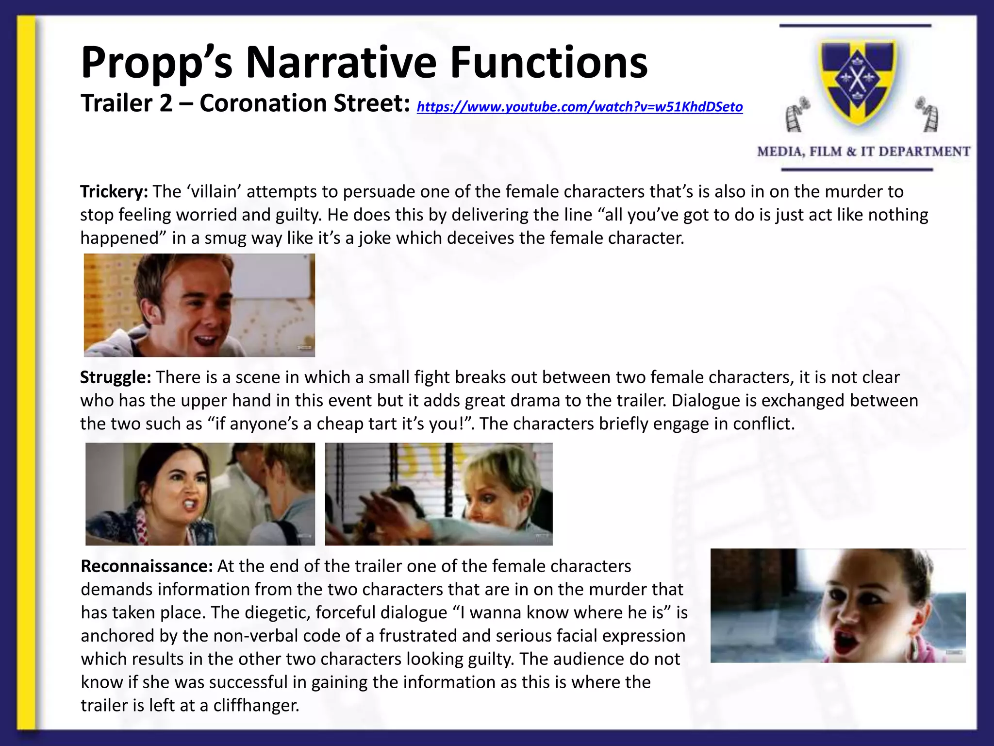 Propp’s Narrative Functions
Trailer 2 – Coronation Street: https://www.youtube.com/watch?v=w51KhdDSeto
Trickery: The ‘villain’ attempts to persuade one of the female characters that’s is also in on the murder to
stop feeling worried and guilty. He does this by delivering the line “all you’ve got to do is just act like nothing
happened” in a smug way like it’s a joke which deceives the female character.
Struggle: There is a scene in which a small fight breaks out between two female characters, it is not clear
who has the upper hand in this event but it adds great drama to the trailer. Dialogue is exchanged between
the two such as “if anyone’s a cheap tart it’s you!”. The characters briefly engage in conflict.
Reconnaissance: At the end of the trailer one of the female characters
demands information from the two characters that are in on the murder that
has taken place. The diegetic, forceful dialogue “I wanna know where he is” is
anchored by the non-verbal code of a frustrated and serious facial expression
which results in the other two characters looking guilty. The audience do not
know if she was successful in gaining the information as this is where the
trailer is left at a cliffhanger.
 