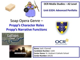 Soap Opera Genre –
Propp’s Character Roles
Propp’s Narrative Functions
Name: Jack J Connell
Candidate Number: 1103
Center Name: St. Andrew’s Catholic School
Center Number: 64135
OCR Media Studies – A2 Level
Unit G324: Advanced Portfolio
 