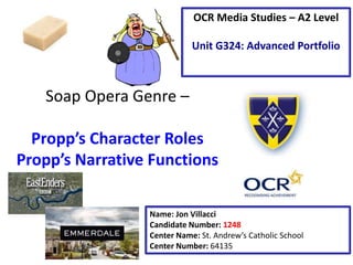 Soap Opera Genre –
Propp’s Character Roles
Propp’s Narrative Functions
Name: Jon Villacci
Candidate Number: 1248
Center Name: St. Andrew’s Catholic School
Center Number: 64135
OCR Media Studies – A2 Level
Unit G324: Advanced Portfolio
 