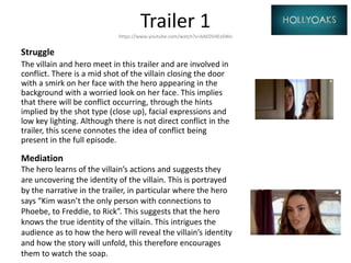 Trailer 1https://www.youtube.com/watch?v=bAE0V4ExSWo
Struggle
The villain and hero meet in this trailer and are involved in
conflict. There is a mid shot of the villain closing the door
with a smirk on her face with the hero appearing in the
background with a worried look on her face. This implies
that there will be conflict occurring, through the hints
implied by the shot type (close up), facial expressions and
low key lighting. Although there is not direct conflict in the
trailer, this scene connotes the idea of conflict being
present in the full episode.
Mediation
The hero learns of the villain’s actions and suggests they
are uncovering the identity of the villain. This is portrayed
by the narrative in the trailer, in particular where the hero
says “Kim wasn’t the only person with connections to
Phoebe, to Freddie, to Rick”. This suggests that the hero
knows the true identity of the villain. This intrigues the
audience as to how the hero will reveal the villain’s identity
and how the story will unfold, this therefore encourages
them to watch the soap.
 