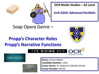 Soap Opera Genre –
Propp’s Character Roles
Propp’s Narrative Functions
Name: Emma Walker
Candidate Number: 1252
Center Name: St. Andrew’s Catholic School
Center Number: 64135
OCR Media Studies – A2 Level
Unit G324: Advanced Portfolio
 