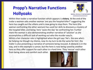 Propp’s Narrative Functions
Hollyoaks
Within then trailer a narrative function which appears is victory. At the end of the
trailer a women asks another woman ‘are you the hospital killer?’ suggesting the
hero has caught out the villains and is now going to stop them. The hero (the
woman confronting the other woman) has used her skills to discovery a mystery of
the hospital killer, and being hero ‘saves the day’ be confronting her. Further
more the woman is also demonstrating another narrative of ‘solution’ as she
accomplishes a difficult task of working out who the murder was/is.
Whilst a her character role is highlighted when the girl says ‘He's the one who's
be helping me though my chemo, now its my turn to do the same for him’, the
trailer is also presenting a narrative of someone being rescued. A obstacle is in the
way, and in this example is cancer, but the hero is now being saved by another
hero as they offer support for each other in a hard time. They ‘rescue’ each other
from being alone and comfort each other.
 
