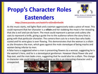 Propp’s Character Roles
Eastenders
https://www.youtube.com/watch?v=sEZmd2mDwOA
As the music starts, red lights flash and a woman aggressively stabs a piece of meat. This
could represent that her character is a villain and her stabbing the meat is her revealing
that she is evil and can do harm. The meat could represent a person and cutlery she
uses to represent a knife, giving a guide line to the audience where the story lines is
going with that particular character. The camera then cuts to a mans face who looks
scared and his wine glass is over flowing. This demonstrates that the woman is a villain
as she threatens the man, which goes against the male stereotype of being macho and
women being inferior to men.
A false hero is suggested when a man is presenting flowers to a woman, suggesting he is
the woman's hero, and he is a stereotypical gentleman. However these flower die and
flop over, and the man looks cross, suggesting that he could also he a villain. The change
in character role could intrigued the audience as this is an interesting character and is
unexpected.
 