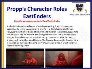 Propp’s Character Roles
EastEnders
https://www.youtube.com/watch?v=sEZmd2mDwOA
A false hero is suggested when a man is presenting flowers to a woman,
suggesting he is the woman's hero, and he is a stereotypical gentleman.
However these flower die and flop over, and the man looks cross, suggesting
that he could also he a villain. The change in character role suddenly could
intrigue the audience as he is an interesting character as what he does is
unexpected, eg holding dead flowers. The flowers dying suddenly could be a
metaphor for the up and coming story line, such as a death, which involves
the villain holding them.
 