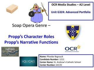 Soap Opera Genre –
Propp’s Character Roles
Propp’s Narrative Functions
Name: Phoebe Regnault
Candidate Number: 1212
Center Name: St. Andrew’s Catholic School
Center Number: 64135
OCR Media Studies – A2 Level
Unit G324: Advanced Portfolio
 