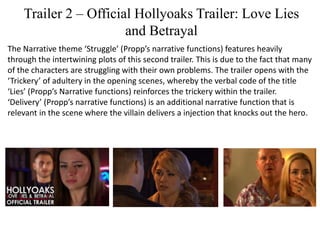 Trailer 2 – Official Hollyoaks Trailer: Love Lies
and Betrayal
The Narrative theme ‘Struggle’ (Propp’s narrative functions) features heavily
through the intertwining plots of this second trailer. This is due to the fact that many
of the characters are struggling with their own problems. The trailer opens with the
‘Trickery’ of adultery in the opening scenes, whereby the verbal code of the title
‘Lies’ (Propp’s Narrative functions) reinforces the trickery within the trailer.
‘Delivery’ (Propp’s narrative functions) is an additional narrative function that is
relevant in the scene where the villain delivers a injection that knocks out the hero.
 