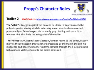 Propp’s Character Roles
Trailer 2 – East Enders - https://www.youtube.com/watch?v=fkiobax0XPQ
The ‘villain’ (struggles against the hero) in this trailer it is presumably the
police inspector staring at while informing a man who has been arrested,
presumably on false charges. His primarily grey clothing and stern facial
features hint that he is the antagonist of the trailer.
The ‘heroes’ (AKA victim/seeker/paladin/winner, reacts to the donor, usually
marries the princess) in this trailer are presented by the man in the cell; his
innocence and peaceful manner is demonstrated through their lack of erratic
behavior and violence towards the police or his cell.
 