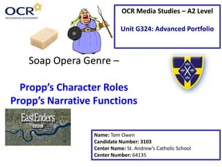 Soap Opera Genre –
Propp’s Character Roles
Propp’s Narrative Functions
Name: Tom Owen
Candidate Number: 3103
Center Name: St. Andrew’s Catholic School
Center Number: 64135
OCR Media Studies – A2 Level
Unit G324: Advanced Portfolio
 
