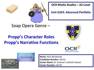 Soap Opera Genre –
Propp’s Character Roles
Propp’s Narrative Functions
Name: Alex Westbrook
Candidate Number: 64135
Center Name: St. Andrew’s Catholic School
Center Number: 64135
OCR Media Studies – A2 Level
Unit G324: Advanced Portfolio
 