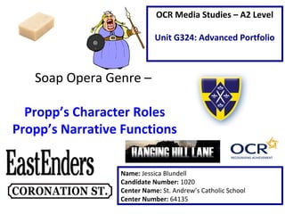 Soap Opera Genre –
Propp’s Character Roles
Propp’s Narrative Functions
Name: Jessica Blundell
Candidate Number: 1020
Center Name: St. Andrew’s Catholic School
Center Number: 64135
OCR Media Studies – A2 Level
Unit G324: Advanced Portfolio
 