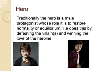 Hero
Traditionally the hero is a male
protagonist whose role it is to restore
normality or equilibrium. He does this by
defeating the villain(s) and winning the
love of the heroine.

 