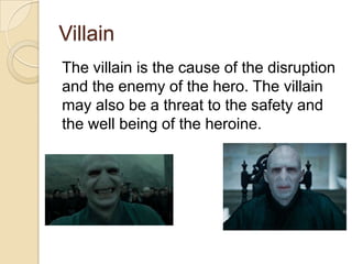 Villain
The villain is the cause of the disruption
and the enemy of the hero. The villain
may also be a threat to the safety and
the well being of the heroine.

 