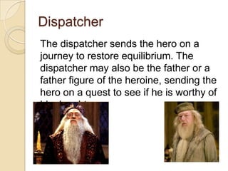 Dispatcher
The dispatcher sends the hero on a
journey to restore equilibrium. The
dispatcher may also be the father or a
father figure of the heroine, sending the
hero on a quest to see if he is worthy of
his daughter.

 