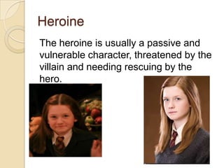 Heroine
The heroine is usually a passive and
vulnerable character, threatened by the
villain and needing rescuing by the
hero.

 