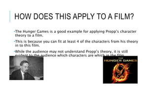 HOW DOES THIS APPLY TO A FILM?
•The Hunger Games is a good example for applying Propp’s character
theory to a film.
•This is because you can fit at least 4 of the characters from his theory
in to this film.
•While the audience may not understand Propp’s theory, it is still
evident to the audience which characters are which in the film.
 