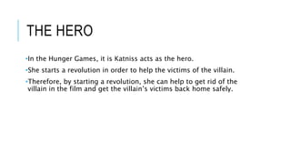 THE HERO
•In the Hunger Games, it is Katniss acts as the hero.
•She starts a revolution in order to help the victims of the villain.
•Therefore, by starting a revolution, she can help to get rid of the
villain in the film and get the villain’s victims back home safely.
 