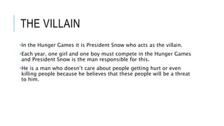 THE VILLAIN
•In the Hunger Games it is President Snow who acts as the villain.
•Each year, one girl and one boy must compete in the Hunger Games
and President Snow is the man responsible for this.
•He is a man who doesn’t care about people getting hurt or even
killing people because he believes that these people will be a threat
to him.
 