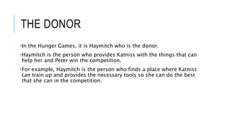 THE DONOR
•In the Hunger Games, it is Haymitch who is the donor.
•Haymitch is the person who provides Katniss with the things that can
help her and Peter win the competition.
•For example, Haymitch is the person who finds a place where Katniss
can train up and provides the necessary tools so she can do the best
that she can in the competition.
 