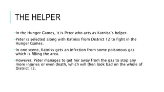 THE HELPER
•In the Hunger Games, it is Peter who acts as Katniss’s helper.
•Peter is selected along with Katniss from District 12 to fight in the
Hunger Games.
•In one scene, Katniss gets an infection from some poisonous gas
which is filling the area.
•However, Peter manages to get her away from the gas to stop any
more injuries or even death, which will then look bad on the whole of
District 12.
 