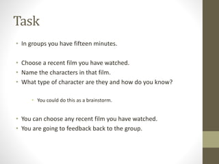 Task
• In groups you have fifteen minutes.
• Choose a recent film you have watched.
• Name the characters in that film.
• What type of character are they and how do you know?
• You could do this as a brainstorm.
• You can choose any recent film you have watched.
• You are going to feedback back to the group.
 