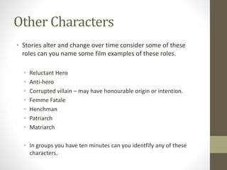 Other Characters
• Stories alter and change over time consider some of these
roles can you name some film examples of these roles.
• Reluctant Hero
• Anti-hero
• Corrupted villain – may have honourable origin or intention.
• Femme Fatale
• Henchman
• Patriarch
• Matriarch
• In groups you have ten minutes can you identfify any of these
characters.
 