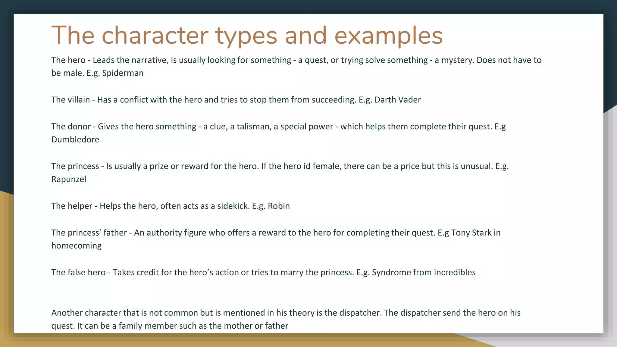 The character types and examples
The hero - Leads the narrative, is usually looking for something - a quest, or trying solve something - a mystery. Does not have to
be male. E.g. Spiderman
The villain - Has a conflict with the hero and tries to stop them from succeeding. E.g. Darth Vader
The donor - Gives the hero something - a clue, a talisman, a special power - which helps them complete their quest. E.g
Dumbledore
The princess - Is usually a prize or reward for the hero. If the hero id female, there can be a price but this is unusual. E.g.
Rapunzel
The helper - Helps the hero, often acts as a sidekick. E.g. Robin
The princess’ father - An authority figure who offers a reward to the hero for completing their quest. E.g Tony Stark in
homecoming
The false hero - Takes credit for the hero’s action or tries to marry the princess. E.g. Syndrome from incredibles
Another character that is not common but is mentioned in his theory is the dispatcher. The dispatcher send the hero on his
quest. It can be a family member such as the mother or father
 
