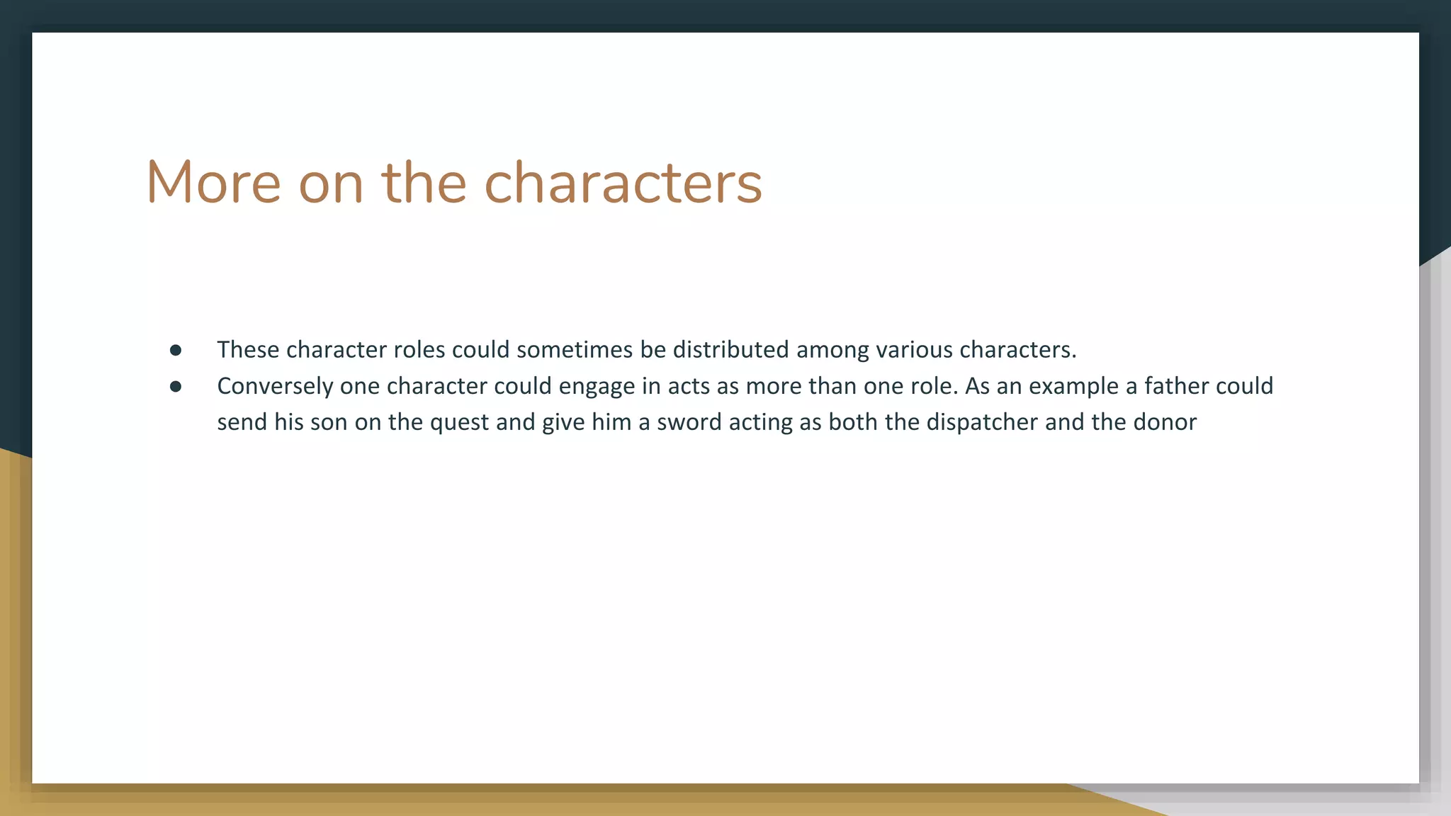 More on the characters
● These character roles could sometimes be distributed among various characters.
● Conversely one character could engage in acts as more than one role. As an example a father could
send his son on the quest and give him a sword acting as both the dispatcher and the donor
 