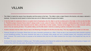 VILLAIN
• The Villain is mainly the cause of any disruption and the enemy to the hero. The villain is also a major threat to the heroine, who plays a damsel in
destress. As soap are sourly based on drama there are a lot of villainous traits throughout the trailers.
• In the first trailer for easterners there is no explicit shot to foreshadow who the villain is as this is whole point or the trailer, to find out who the killer
is. Therefore propps character theory doesn't’t always exists in every piece of media or the villain character is deliberately kept in the dark to allow
the audience to think about what characters are the villains, almost like a murder mystery. However at the beggin there is a male character walking
alone in the rain wearing all black. This pathetic fallacy and the little detail in what he is wearing could be a indication he is a villain.
• Another indication that the villain may be near is the flickering of the lights the the fish and chip shop. This may suggest the murder is in the room.
• However thought out Coronation Street there are many characters portrayed as a villain. Firstly we see a very patronizing male character squaring
up and threatening another. The same character then goes on to threaten other people who are in hospital explain how ‘everybody wants them
dead’. However This could be done on purpose so the audience think that he is the villain however the man lying in the hospital bed may ever be
the villain.
• At the end the same character is holding a gun, This builds suspense and intrigues the audience into wanting to know what's going to happen and
therefore they watch the soap opera. By doing this it serves the purpose of a trailer.
 