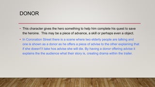 DONOR
• This character gives the hero something to help him complete his quest to save
the heroine. This may be a piece of advance, a skill or perhaps even a object.
• In Coronation Street there is a scene where two elderly people are talking and
one is shown as a donor as he offers a piece of advise to the other explaining that
if she doesn't’t take hos advise she will die. By having a donor offering advise it
explains the the audience what their story is, creating drama within the trailer.
 