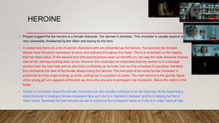 HEROINE
• Propps suggest the the heroine is a female character, ‘the damsel in destress’. This character is usually passive and
very vulnerable, threatened by the villain and saving by the hero.
• In easterners there are a lot of women characters who are presented as the heroine. For example the females
always have the same expression of worry and sadness throughout the trailer. This is to emphasis on the tragedy
that has taken place. In the second shot (the second picture down on the left) you can see the male character looking
over at her, perhaps looking down at her. However this could also be interpreted that the women is in a stronger
position then the man here and as she looks confidently up he looks over as if he is looking for gaudiest, therefore
this contradicts the idea of the female always being the heroine. The next shot of the same female character, is
positioned at a low angle looking up at her, putting her in a position of power. The main heroine is the ghostly figure
of the young girl who appears at the end, as she is the one who is portrayed o be murdered. She is the victim in this
trailer.
• Similar, In Cornation Street the female characters are also usually portrayed to be the heroines. At the beginning a
male character is holding a female characters face as if she is a “damsel in distress” and he is helping her like a
‘hero’ would. Secondly the next heroine we see is crying out for someone's name as if she is in major need of help.
 